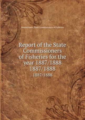 Pennsylvania. State Commissioners of Fisheries Report of the State Commissioners of Fisheries for the year 1887/1888. 1887/1888
