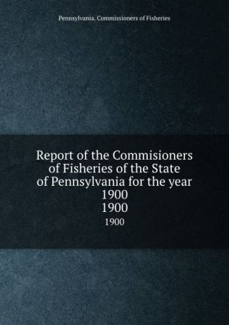 Pennsylvania. Commissioners of Fisheries Report of the Commisioners of Fisheries of the State of Pennsylvania for the year 1900. 1900