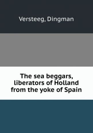 Dingman Versteeg The sea beggars, liberators of Holland from the yoke of Spain