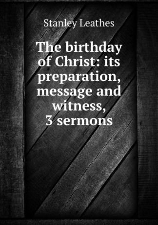 Stanley Leathes The birthday of Christ: its preparation, message and witness, 3 sermons