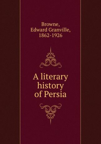 Edward Granville Browne A literary history of Persia