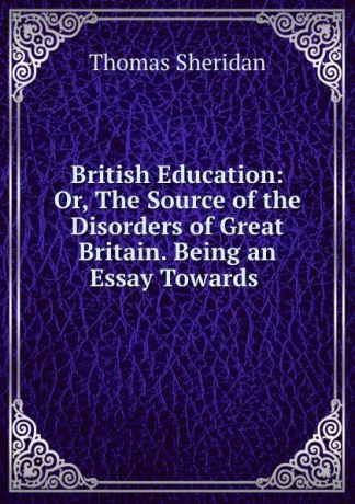 Thomas Sheridan British Education: Or, The Source of the Disorders of Great Britain. Being an Essay Towards .