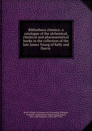 Glasgow Bibliotheca chemica: a catalogue of the alchemical, chemical and pharmaceutical books in the collection of the late James Young of Kelly and Durris