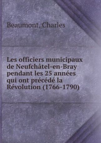 Charles Beaumont Les officiers municipaux de Neufchatel-en-Bray pendant les 25 annees qui ont precede la Revolution (1766-1790)