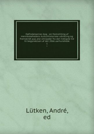 André Lütken Opfindelsernes bog : en fremstilling af menneskehedens kulturhistoriske udvikling og fremskridt paa alle omraader fra den tidligste tid til begyndelsen af det 20de aarhundrede. 1