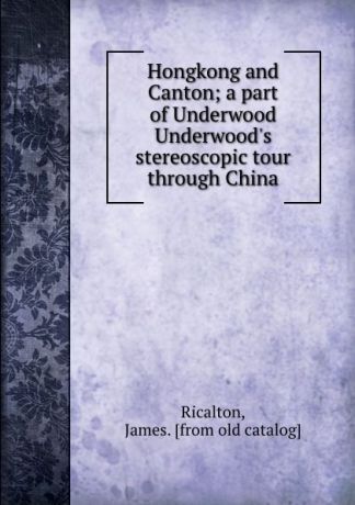 James Ricalton Hongkong and Canton; a part of Underwood . Underwood.s stereoscopic tour through China