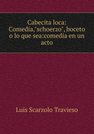 Luis Scarzolo Travieso Cabecita loca: Comedia,"schoerzo", boceto o lo que sea:comedia en un acto