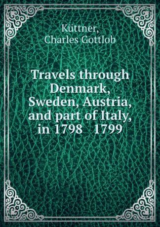 Charles Gottlob Küttner Travels through Denmark, Sweden, Austria, and part of Italy, in 1798 . 1799