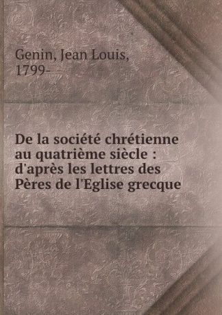 Jean Louis Genin De la societe chretienne au quatrieme siecle : d.apres les lettres des Peres de l.Eglise grecque