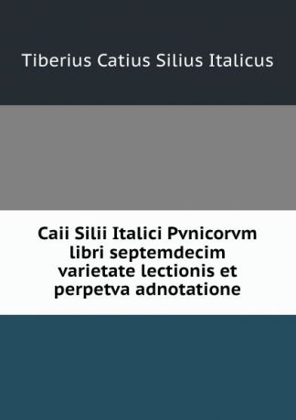 Tiberius Catius Silius Italicus Caii Silii Italici Pvnicorvm libri septemdecim varietate lectionis et perpetva adnotatione