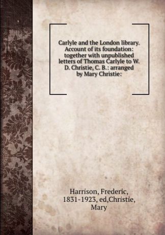 Frederic Harrison Carlyle and the London library. Account of its foundation: together with unpublished letters of Thomas Carlyle to W. D. Christie, C. B.: arranged by Mary Christie: