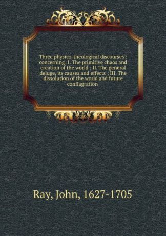 John Ray Three physico-theological discourses : concerning: I. The primitive chaos and creation of the world ; II. The general deluge, its causes and effects ; III. The dissolution of the world and future conflagration