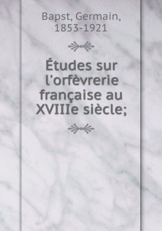Germain Bapst Etudes sur l.orfevrerie francaise au XVIIIe siecle;