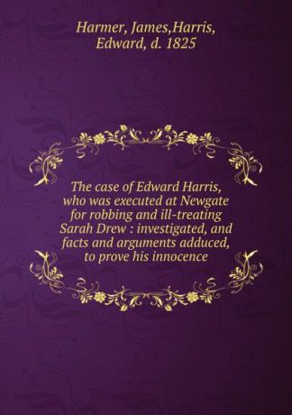 James Harmer The case of Edward Harris, who was executed at Newgate for robbing and ill-treating Sarah Drew : investigated, and facts and arguments adduced, to prove his innocence