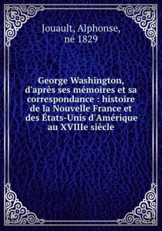 Alphonse Jouault George Washington, d.apres ses memoires et sa correspondance : histoire de la Nouvelle France et des Etats-Unis d.Amerique au XVIIIe siecle