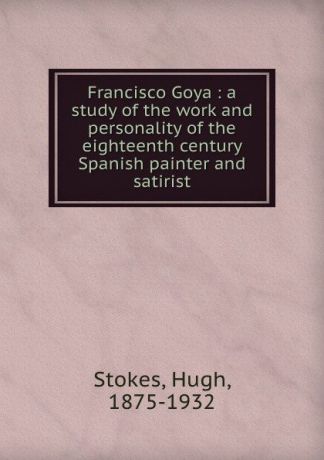 Hugh Stokes Francisco Goya : a study of the work and personality of the eighteenth century Spanish painter and satirist
