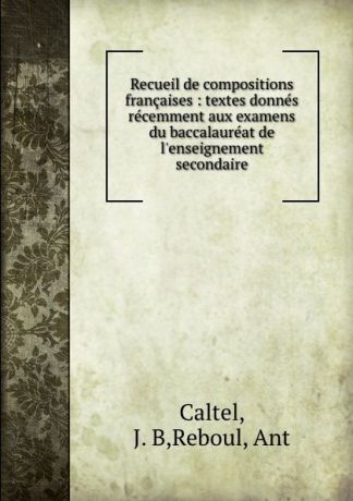 J.B. Caltel Recueil de compositions francaises : textes donnes recemment aux examens du baccalaureat de l.enseignement secondaire