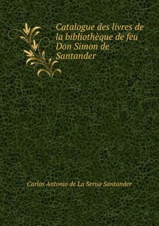 Carlos Antonio de La Serna Santander Catalogue des livres de la bibliotheque de feu Don Simon de Santander .