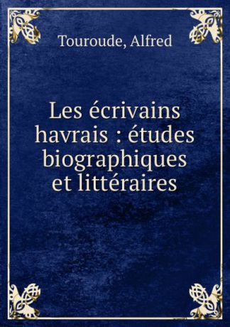 Alfred Touroude Les ecrivains havrais : etudes biographiques et litteraires