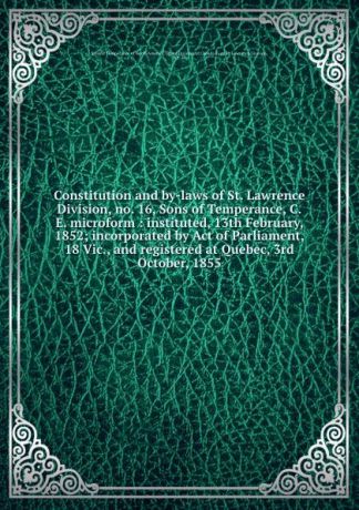 Constitution and by-laws of St. Lawrence Division, no. 16, Sons of Temperance, C.E. microform : instituted, 13th February, 1852; incorporated by Act of Parliament, 18 Vic., and registered at Quebec, 3rd October, 1855
