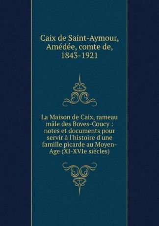A. Caix de Saint-Aymour La Maison de Caix, rameau male des Boves-Coucy : notes et documents pour servir a l.histoire d.une famille picarde au Moyen-Age (XI-XVIe siecles)