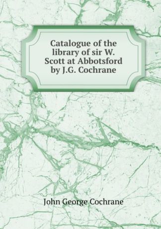 John George Cochrane Catalogue of the library of sir W.Scott at Abbotsford by J.G. Cochrane.