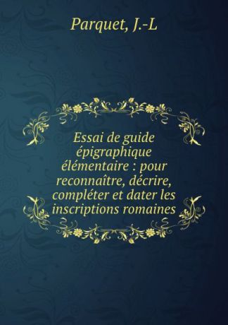 J.L. Parquet Essai de guide epigraphique elementaire : pour reconnaitre, decrire, completer et dater les inscriptions romaines