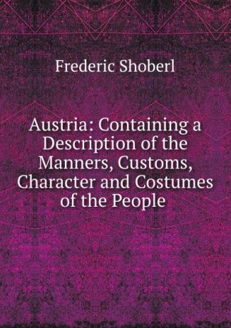 Shoberl Frederic Austria: Containing a Description of the Manners, Customs, Character and Costumes of the People .