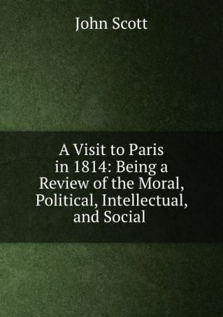 John Scott A Visit to Paris in 1814: Being a Review of the Moral, Political, Intellectual, and Social .