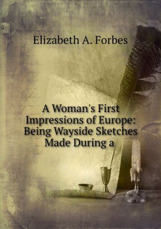 Elizabeth A. Forbes A Woman.s First Impressions of Europe: Being Wayside Sketches Made During a .