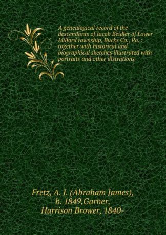 Abraham James Fretz A genealogical record of the descendants of Jacob Beidler of Lower Milford township, Bucks Co., Pa. : together with historical and biographical sketches illustrated with portraits and other illstrations