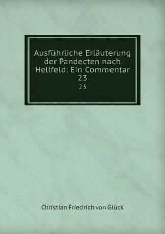 Christian Friedrich von Glück Ausfuhrliche Erlauterung der Pandecten nach Hellfeld: Ein Commentar. 23