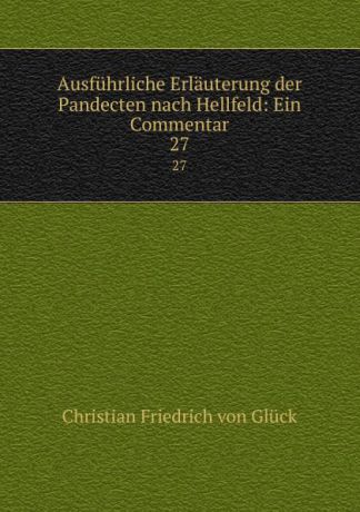 Christian Friedrich von Glück Ausfuhrliche Erlauterung der Pandecten nach Hellfeld: Ein Commentar. 27
