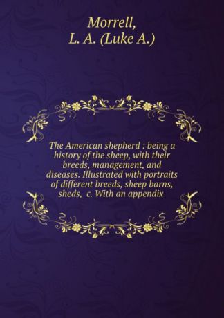 Luke A. Morrell The American shepherd : being a history of the sheep, with their breeds, management, and diseases. Illustrated with portraits of different breeds, sheep barns, sheds, .c. With an appendix .