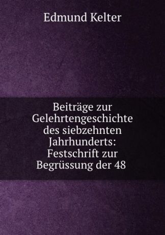 Edmund Kelter Beitrage zur Gelehrtengeschichte des siebzehnten Jahrhunderts: Festschrift zur Begrussung der 48 .