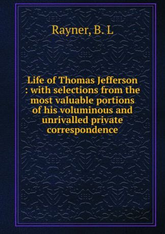 B.L. Rayner Life of Thomas Jefferson : with selections from the most valuable portions of his voluminous and unrivalled private correspondence