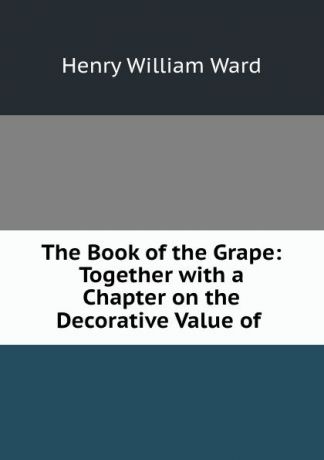 Henry William Ward The Book of the Grape: Together with a Chapter on the Decorative Value of .