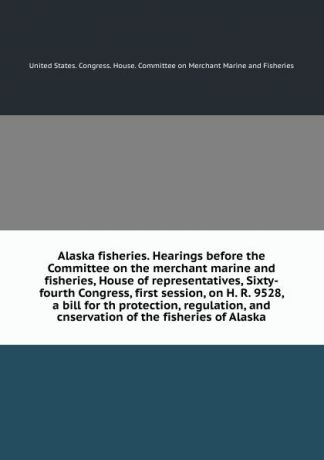 Alaska fisheries. Hearings before the Committee on the merchant marine and fisheries, House of representatives, Sixty-fourth Congress, first session, on H. R. 9528, a bill for th protection, regulation, and cnservation of the fisheries of Alaska