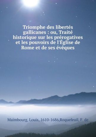 Louis Maimbourg Triomphe des libertes gallicanes : ou, Traite historique sur les prerogatives et les pouvoirs de l.Eglise de Rome et de ses eveques