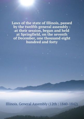 Illinois. General Assembly Laws of the state of Illinois, passed by the twelfth general assembly : at their session, began and held at Springfield, on the seventh of December, one thousand eight hundred and forty