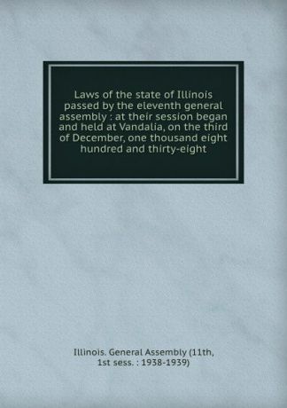 Illinois. General Assembly Laws of the state of Illinois passed by the eleventh general assembly : at their session began and held at Vandalia, on the third of December, one thousand eight hundred and thirty-eight