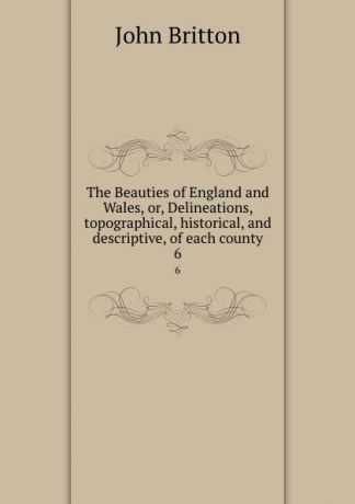 John Britton The Beauties of England and Wales, or, Delineations, topographical, historical, and descriptive, of each county. 6