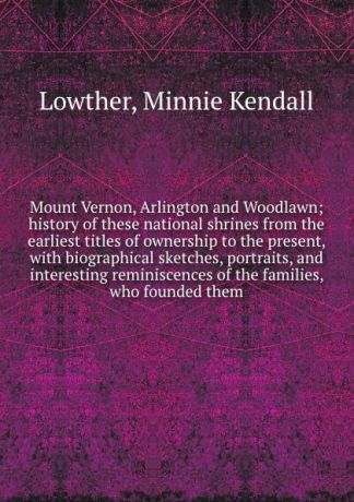 Minnie Kendall Lowther Mount Vernon, Arlington and Woodlawn; history of these national shrines from the earliest titles of ownership to the present, with biographical sketches, portraits, and interesting reminiscences of the families, who founded them
