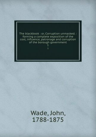 John Wade The blackbook : or, Corruption unmasked. : forming a complete exposition of the cost, influence, patronage and corruption of the borough government. 1