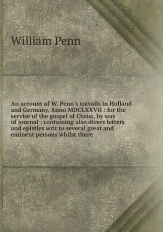 William Penn An account of W. Penn.s travails in Holland and Germany, Anno MDCLXXVII : for the service of the gospel of Christ, by way of journal ; containing also divers letters and epistles writ to several great and eminent persons whilst there