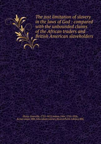 Granville Sharp The just limitation of slavery in the laws of God : compared with the unbounded claims of the African traders and British American slaveholders