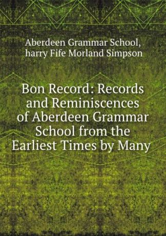 Morland Simpson Bon Record: Records and Reminiscences of Aberdeen Grammar School from the Earliest Times by Many .