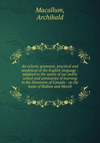 Archibald Macallum An eclectic grammar, practical and analytical of the English language : adapted to the wants of our public school and seminaries of learning in the Dominion of Canada : on the basis of Bullion and Morell