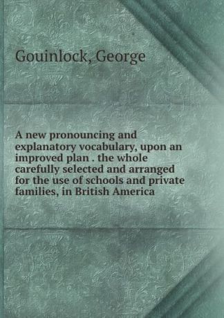 George Gouinlock A new pronouncing and explanatory vocabulary, upon an improved plan . the whole carefully selected and arranged for the use of schools and private families, in British America