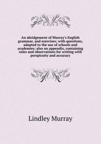 Lindley Murray An abridgement of Murray.s English grammar, and exercises; with questions, adapted to the use of schools and academies; also an appendix, containing rules and observations for writing with perspicuity and accuracy